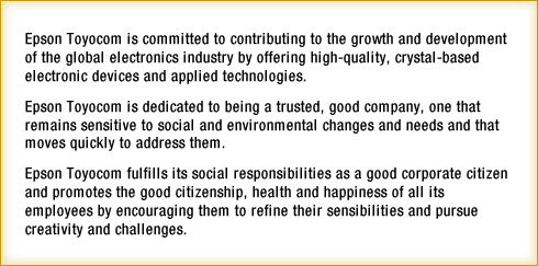 Epson Toyocom is committed to contributing to the growth and development of the global electronics industry by offering high-quality, crystal-based electronic devices and applied technologies. Epson Toyocom is dedicated to being a trusted, good company, one that remains sensitive to social and environmental changes and needs and that moves quickly to address them. Epson Toyocom fulfills its social responsibilities as a good corporate citizen and promotes the good citizenship, health and happiness of all its employees by encouraging them to refine their sensibilities and pursue creativity and challenges.