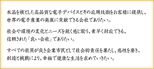 水晶を核とした高品質な電子デバイスとその応用技術をお客様に提供し、世界の電子産業の発展に貢献できる会社でありたい。 社会や環境の変化とニーズを鋭く感じ取り、素早く対応できる、信頼された「良い会社」でありたい。すべての社員が良き企業市民として社会的責任を果たし、感性を磨き、創造と挑戦により、幸福で健康な生活を求めていきたい。