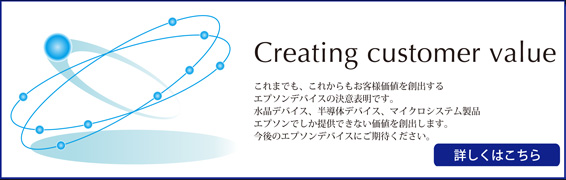 Creating customer value　これまでも、これからもお客様価値を創出するエプソンデバイスの決意表明です。水晶デバイス、半導体デバイス、マイクロシステム製品エプソンでしか提供できない価値を創出します。今後のエプソンデバイスにご期待ください。